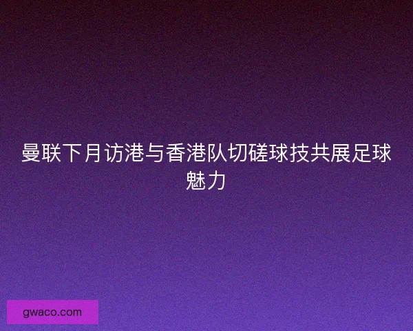 曼联下月访港与香港队切磋球技共展足球魅力