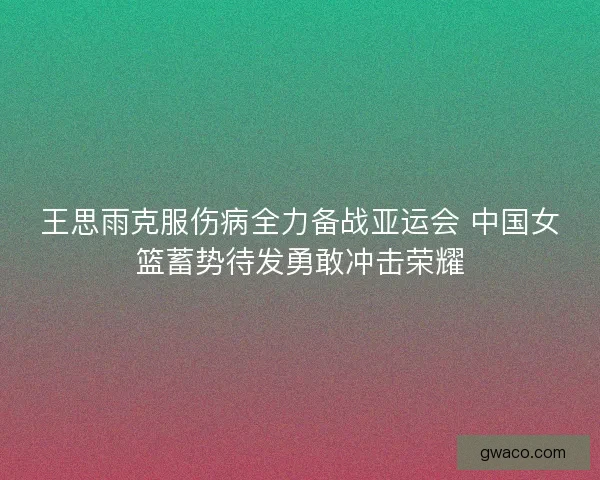 王思雨克服伤病全力备战亚运会 中国女篮蓄势待发勇敢冲击荣耀