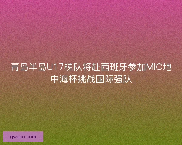 青岛半岛U17梯队将赴西班牙参加MIC地中海杯挑战国际强队