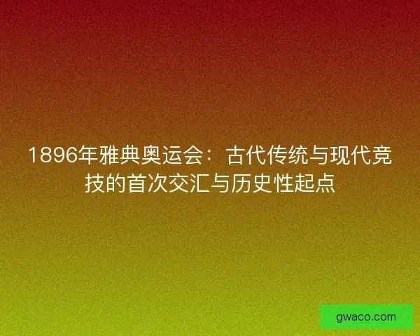 1896年雅典奥运会：古代传统与现代竞技的首次交汇与历史性起点