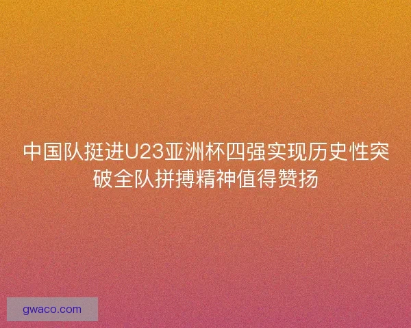 中国队挺进U23亚洲杯四强实现历史性突破全队拼搏精神值得赞扬
