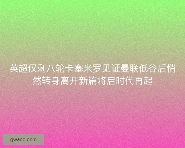 英超仅剩八轮卡塞米罗见证曼联低谷后悄然转身离开新篇将启时代再起