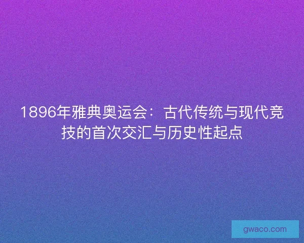 1896年雅典奥运会：古代传统与现代竞技的首次交汇与历史性起点