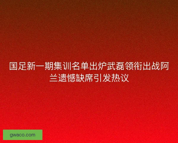 国足新一期集训名单出炉武磊领衔出战阿兰遗憾缺席引发热议