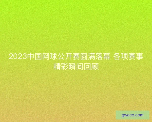 2023中国网球公开赛圆满落幕 各项赛事精彩瞬间回顾