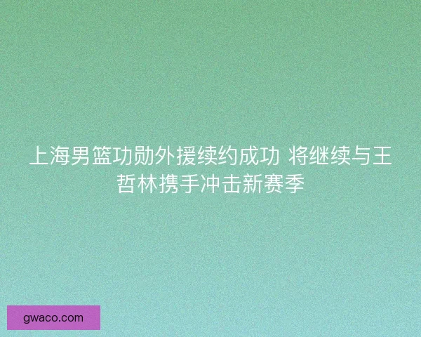 上海男篮功勋外援续约成功 将继续与王哲林携手冲击新赛季