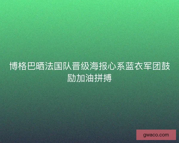 博格巴晒法国队晋级海报心系蓝衣军团鼓励加油拼搏