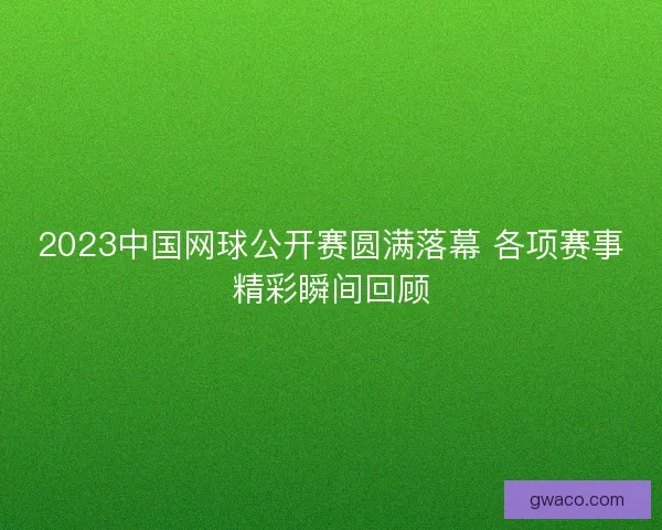 2023中国网球公开赛圆满落幕 各项赛事精彩瞬间回顾