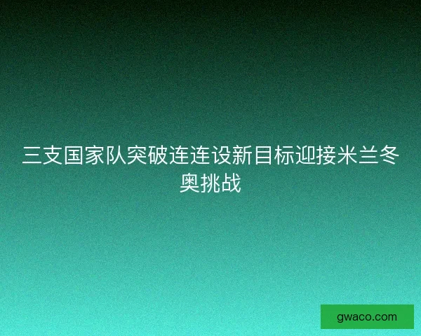 三支国家队突破连连设新目标迎接米兰冬奥挑战